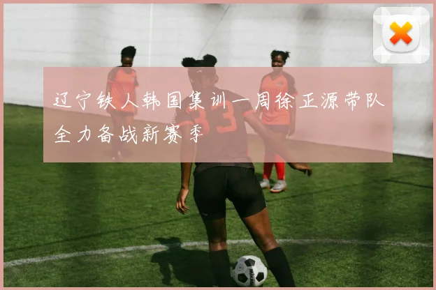 辽宁铁人韩国集训一周徐正源带队全力备战新赛季