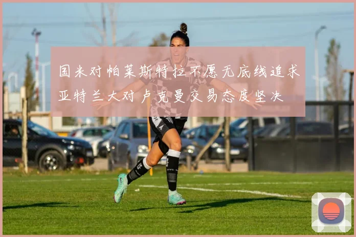 国米对帕莱斯特拉不愿无底线追求亚特兰大对卢克曼交易态度坚决