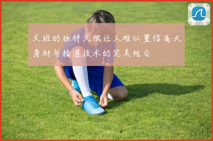 文班的独特天赋让人难以置信高大身材与精湛技术的完美结合