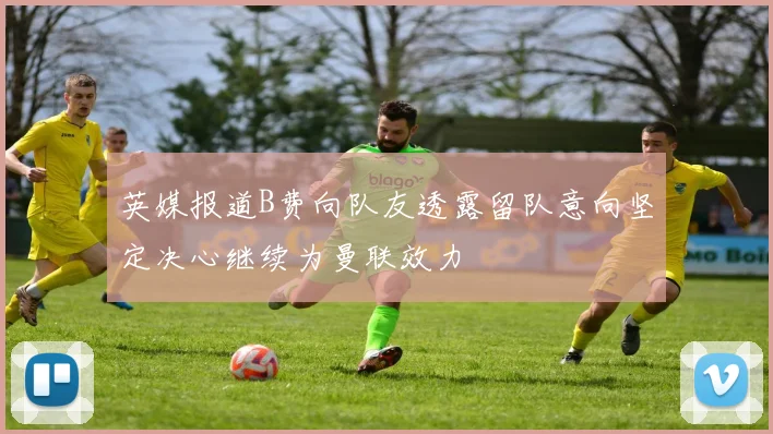 英媒报道B费向队友透露留队意向坚定决心继续为曼联效力