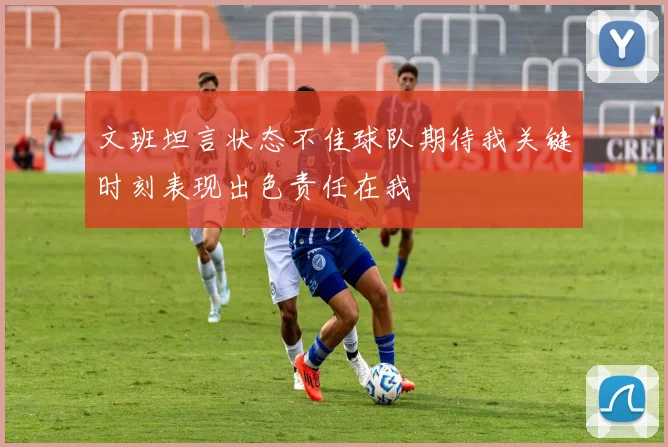 文班坦言状态不佳球队期待我关键时刻表现出色责任在我